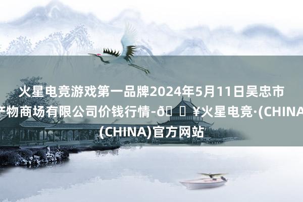 火星电竞游戏第一品牌2024年5月11日吴忠市鑫鲜农副产物商场有限公司价钱行情-🔥火星电竞·(CHINA)官方网站