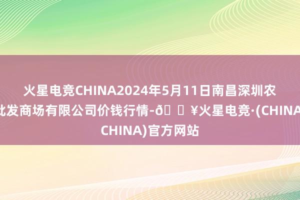 火星电竞CHINA2024年5月11日南昌深圳农居品中心批发商场有限公司价钱行情-🔥火星电竞·(CHINA)官方网站