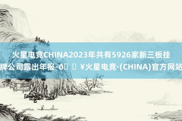 火星电竞CHINA2023年共有5926家新三板挂牌公司露出年报-🔥火星电竞·(CHINA)官方网站