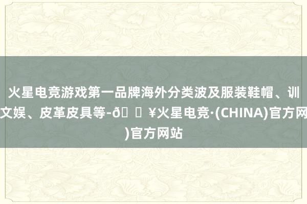 火星电竞游戏第一品牌海外分类波及服装鞋帽、训诲文娱、皮革皮具等-🔥火星电竞·(CHINA)官方网站