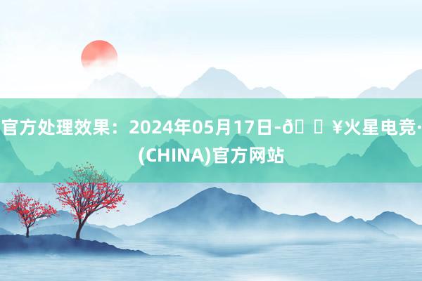 官方处理效果：2024年05月17日-🔥火星电竞·(CHINA)官方网站