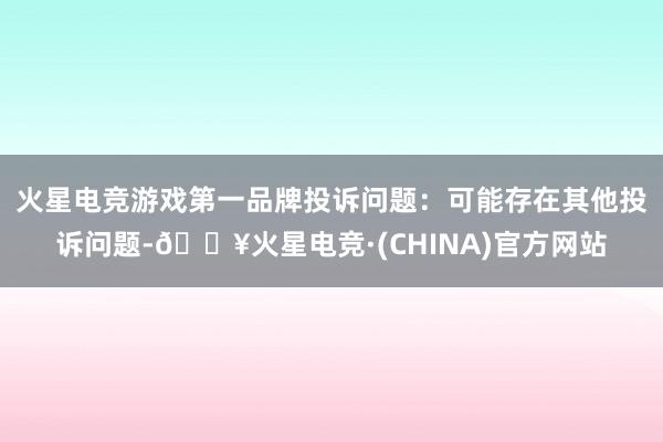 火星电竞游戏第一品牌投诉问题：可能存在其他投诉问题-🔥火星电竞·(CHINA)官方网站