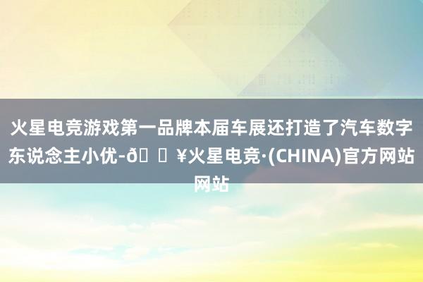 火星电竞游戏第一品牌本届车展还打造了汽车数字东说念主小优-🔥火星电竞·(CHINA)官方网站