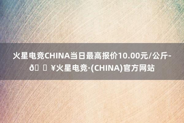 火星电竞CHINA当日最高报价10.00元/公斤-🔥火星电竞·(CHINA)官方网站