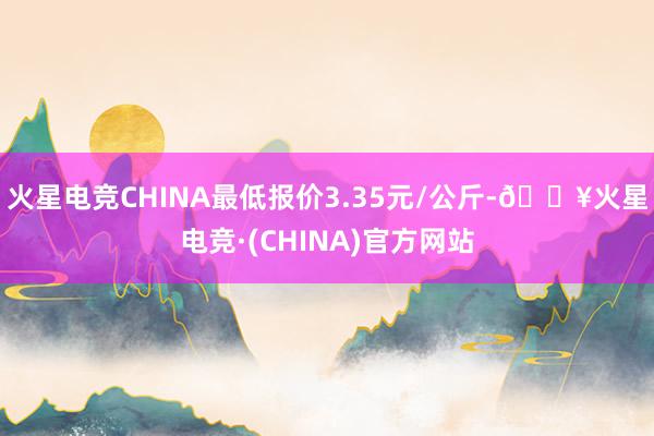 火星电竞CHINA最低报价3.35元/公斤-🔥火星电竞·(CHINA)官方网站