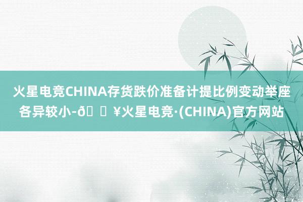 火星电竞CHINA存货跌价准备计提比例变动举座各异较小-🔥火星电竞·(CHINA)官方网站