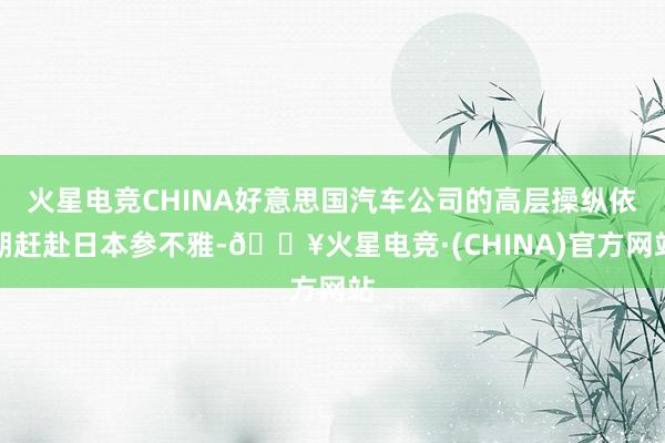 火星电竞CHINA好意思国汽车公司的高层操纵依期赶赴日本参不雅-🔥火星电竞·(CHINA)官方网站