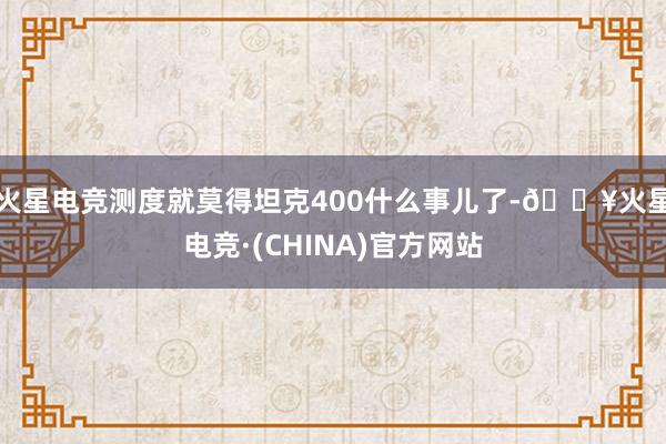 火星电竞测度就莫得坦克400什么事儿了-🔥火星电竞·(CHINA)官方网站