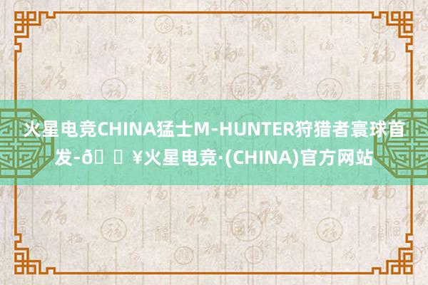 火星电竞CHINA猛士M-HUNTER狩猎者寰球首发-🔥火星电竞·(CHINA)官方网站