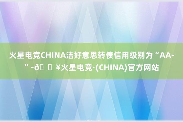 火星电竞CHINA洁好意思转债信用级别为“AA-”-🔥火星电竞·(CHINA)官方网站