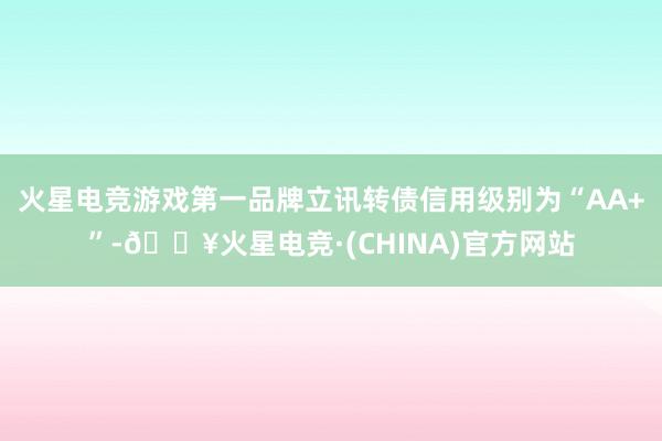 火星电竞游戏第一品牌立讯转债信用级别为“AA+”-🔥火星电竞·(CHINA)官方网站