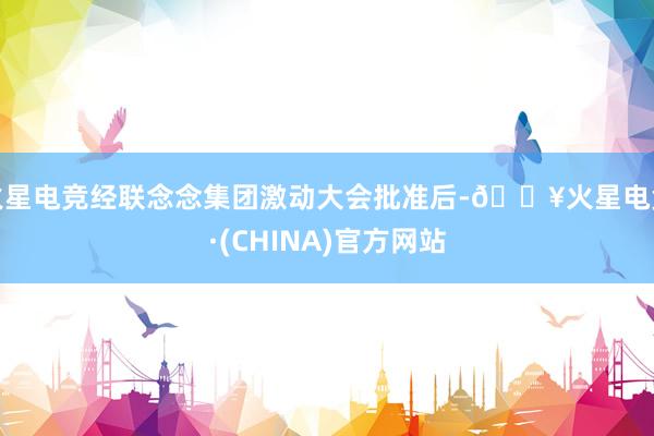 火星电竞经联念念集团激动大会批准后-🔥火星电竞·(CHINA)官方网站