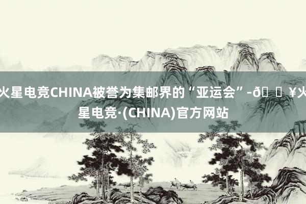 火星电竞CHINA被誉为集邮界的“亚运会”-🔥火星电竞·(CHINA)官方网站