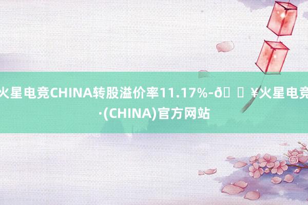 火星电竞CHINA转股溢价率11.17%-🔥火星电竞·(CHINA)官方网站