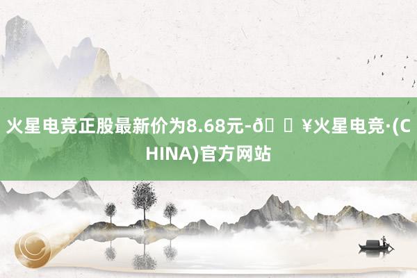 火星电竞正股最新价为8.68元-🔥火星电竞·(CHINA)官方网站