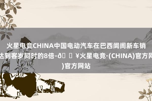 火星电竞CHINA中国电动汽车在巴西阛阓新车销量达到客岁同时的8倍-🔥火星电竞·(CHINA)官方网站