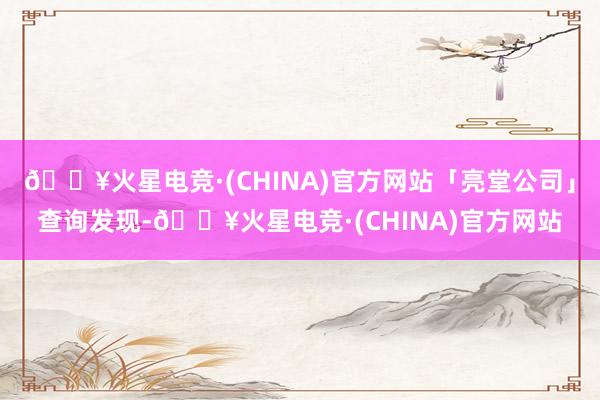 🔥火星电竞·(CHINA)官方网站「亮堂公司」查询发现-🔥火星电竞·(CHINA)官方网站