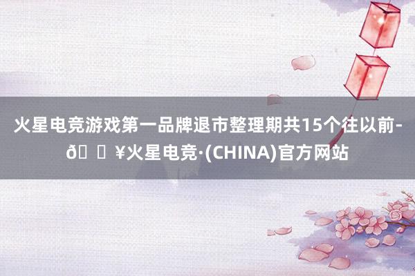 火星电竞游戏第一品牌退市整理期共15个往以前-🔥火星电竞·(CHINA)官方网站