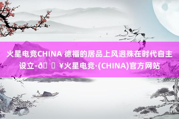 火星电竞CHINA 德福的居品上风迥殊在时代自主设立-🔥火星电竞·(CHINA)官方网站