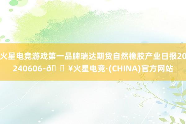 火星电竞游戏第一品牌瑞达期货自然橡胶产业日报20240606-🔥火星电竞·(CHINA)官方网站