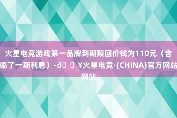 火星电竞游戏第一品牌到期赎回价钱为110元（含临了一期利息）-🔥火星电竞·(CHINA)官方网站