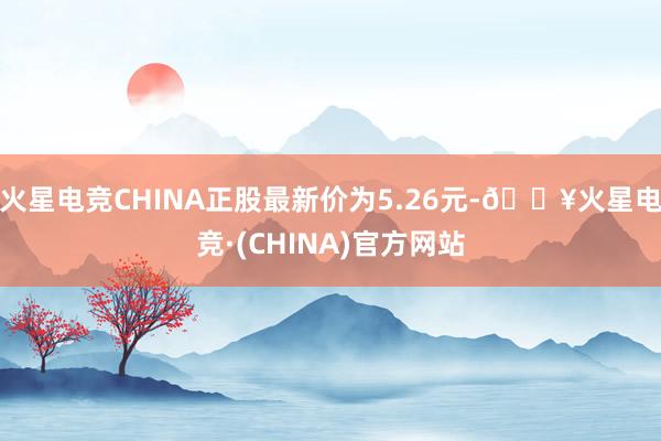 火星电竞CHINA正股最新价为5.26元-🔥火星电竞·(CHINA)官方网站