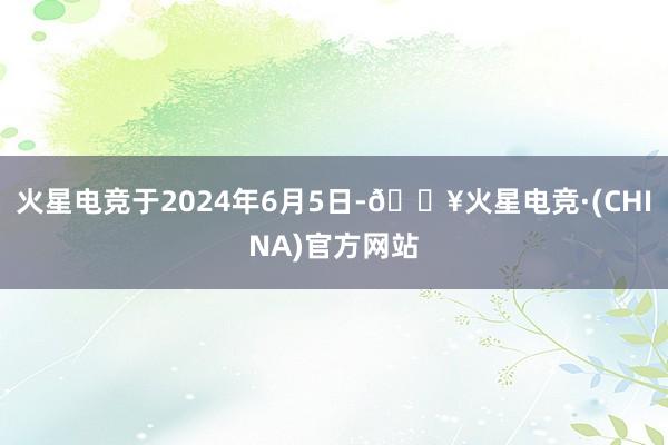 火星电竞于2024年6月5日-🔥火星电竞·(CHINA)官方网站