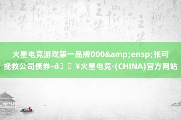 火星电竞游戏第一品牌000&ensp;张可挽救公司债券-🔥火星电竞·(CHINA)官方网站