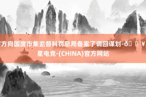 官方向国度市集监督科罚总局备案了调回谋划-🔥火星电竞·(CHINA)官方网站