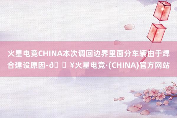 火星电竞CHINA本次调回边界里面分车辆由于焊合建设原因-🔥火星电竞·(CHINA)官方网站