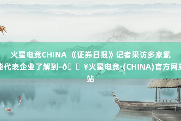 火星电竞CHINA 　　《证券日报》记者采访多家氢能代表企业了解到-🔥火星电竞·(CHINA)官方网站