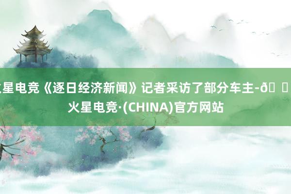 火星电竞《逐日经济新闻》记者采访了部分车主-🔥火星电竞·(CHINA)官方网站