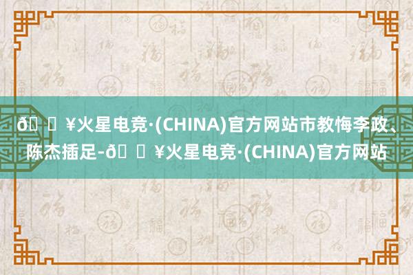 🔥火星电竞·(CHINA)官方网站市教悔李政、陈杰插足-🔥火星电竞·(CHINA)官方网站