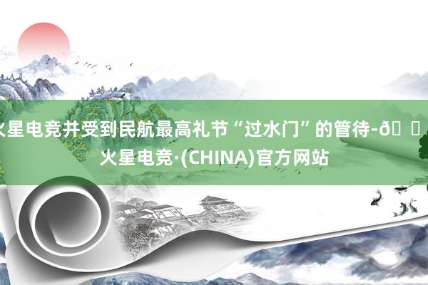 火星电竞并受到民航最高礼节“过水门”的管待-🔥火星电竞·(CHINA)官方网站