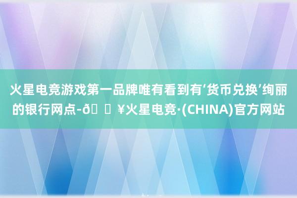 火星电竞游戏第一品牌唯有看到有‘货币兑换’绚丽的银行网点-🔥火星电竞·(CHINA)官方网站