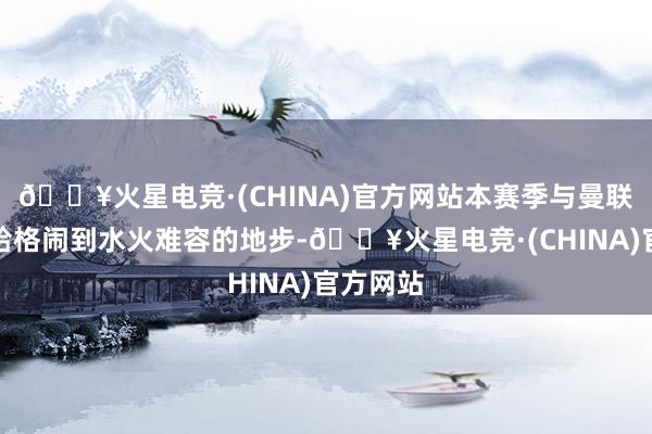 🔥火星电竞·(CHINA)官方网站本赛季与曼联主帅滕哈格闹到水火难容的地步-🔥火星电竞·(CHINA)官方网站