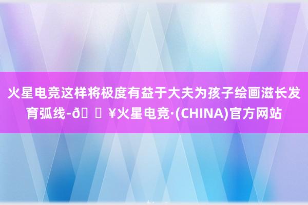 火星电竞这样将极度有益于大夫为孩子绘画滋长发育弧线-🔥火星电竞·(CHINA)官方网站