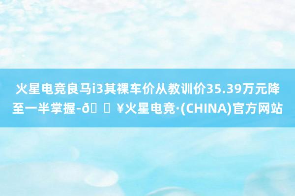 火星电竞良马i3其裸车价从教训价35.39万元降至一半掌握-🔥火星电竞·(CHINA)官方网站