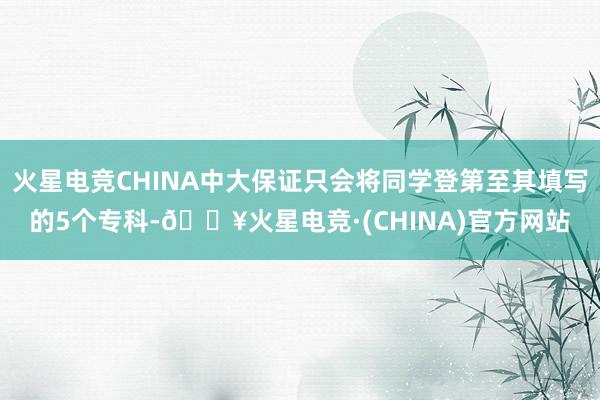 火星电竞CHINA中大保证只会将同学登第至其填写的5个专科-🔥火星电竞·(CHINA)官方网站