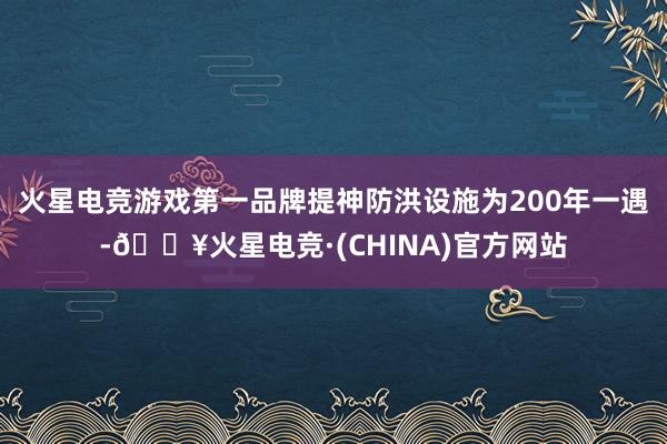 火星电竞游戏第一品牌提神防洪设施为200年一遇-🔥火星电竞·(CHINA)官方网站