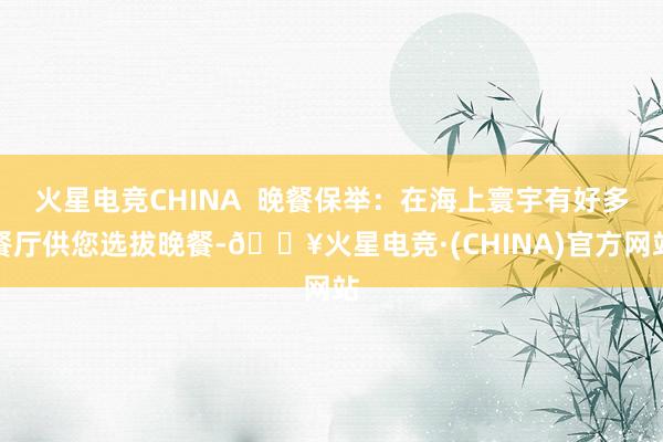 火星电竞CHINA  晚餐保举：在海上寰宇有好多餐厅供您选拔晚餐-🔥火星电竞·(CHINA)官方网站