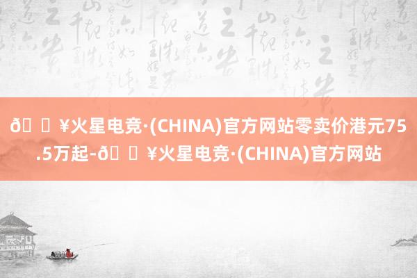 🔥火星电竞·(CHINA)官方网站零卖价港元75.5万起-🔥火星电竞·(CHINA)官方网站