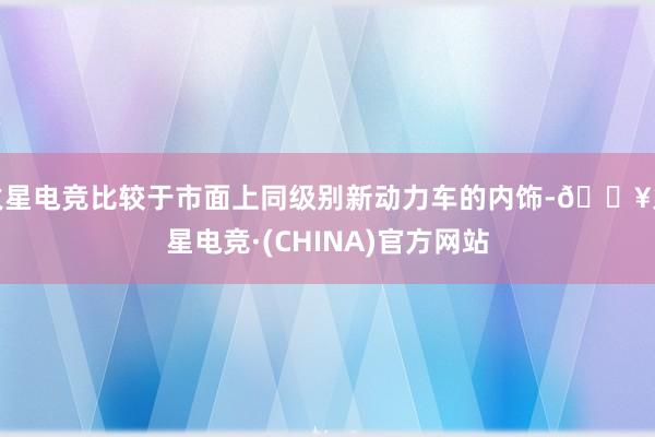 火星电竞比较于市面上同级别新动力车的内饰-🔥火星电竞·(CHINA)官方网站