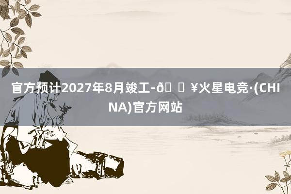 官方预计2027年8月竣工-🔥火星电竞·(CHINA)官方网站