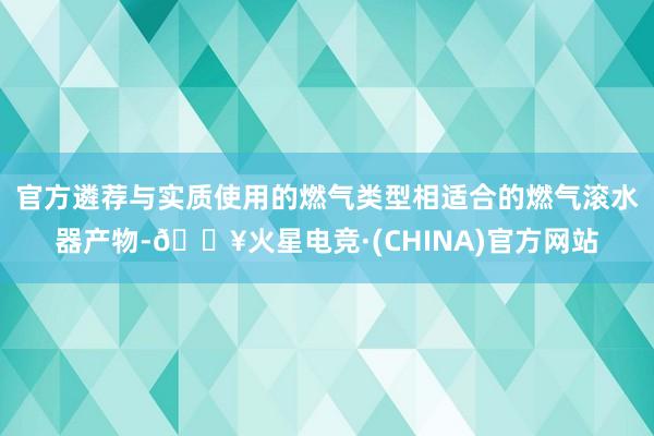 官方遴荐与实质使用的燃气类型相适合的燃气滚水器产物-🔥火星电竞·(CHINA)官方网站