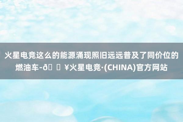 火星电竞这么的能源涌现照旧远远普及了同价位的燃油车-🔥火星电竞·(CHINA)官方网站