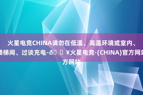 火星电竞CHINA请勿在低温、高温环境或室内、楼梯间、过谈充电-🔥火星电竞·(CHINA)官方网站