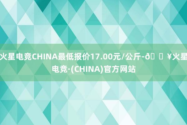 火星电竞CHINA最低报价17.00元/公斤-🔥火星电竞·(CHINA)官方网站