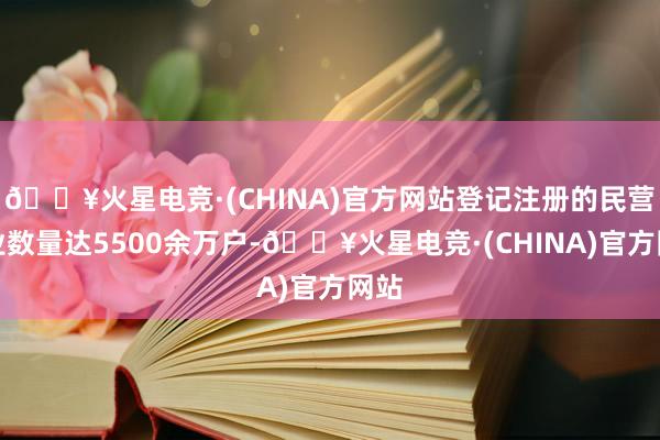 🔥火星电竞·(CHINA)官方网站登记注册的民营企业数量达5500余万户-🔥火星电竞·(CHINA)官方网站