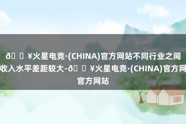 🔥火星电竞·(CHINA)官方网站不同行业之间的收入水平差距较大-🔥火星电竞·(CHINA)官方网站